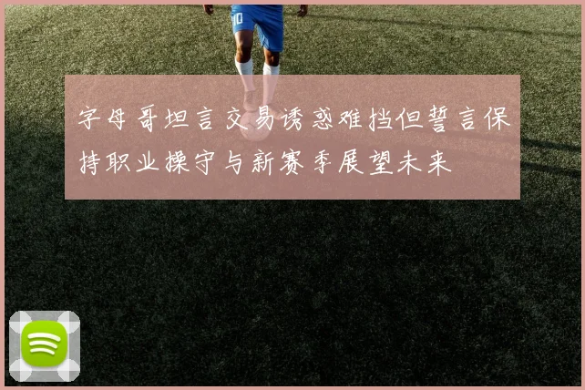 字母哥坦言交易诱惑难挡但誓言保持职业操守与新赛季展望未来