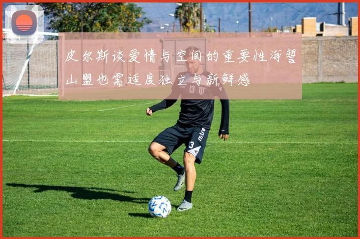 皮尔斯谈爱情与空间的重要性海誓山盟也需适度独立与新鲜感
