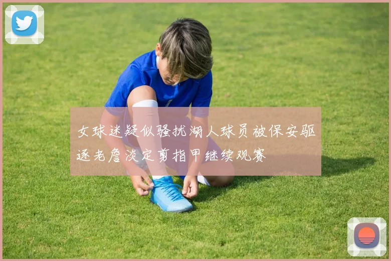 女球迷疑似骚扰湖人球员被保安驱逐老詹淡定剪指甲继续观赛