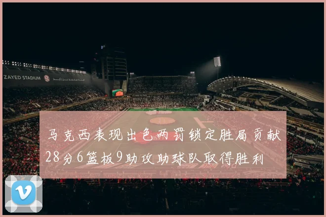马克西表现出色两罚锁定胜局贡献28分6篮板9助攻助球队取得胜利