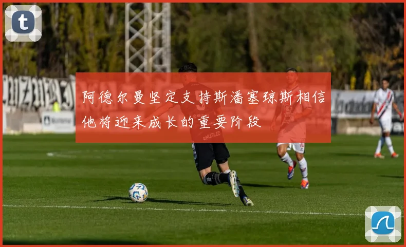 阿德尔曼坚定支持斯潘塞琼斯相信他将迎来成长的重要阶段