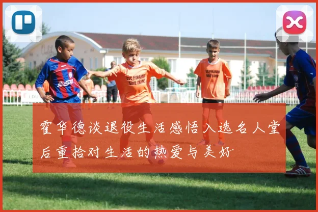 霍华德谈退役生活感悟入选名人堂后重拾对生活的热爱与美好