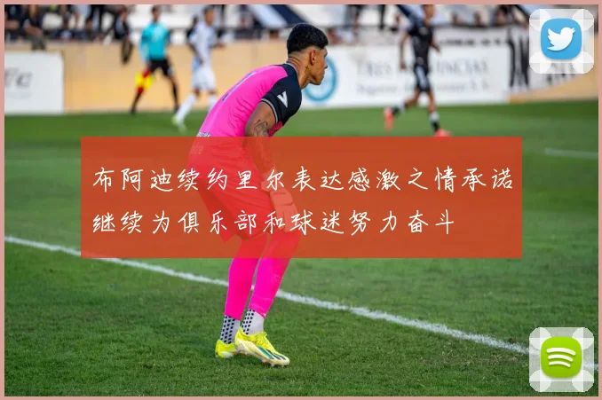 布阿迪续约里尔表达感激之情承诺继续为俱乐部和球迷努力奋斗