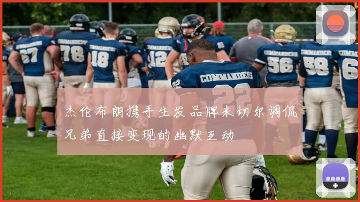 杰伦布朗携手生发品牌米切尔调侃兄弟直接变现的幽默互动