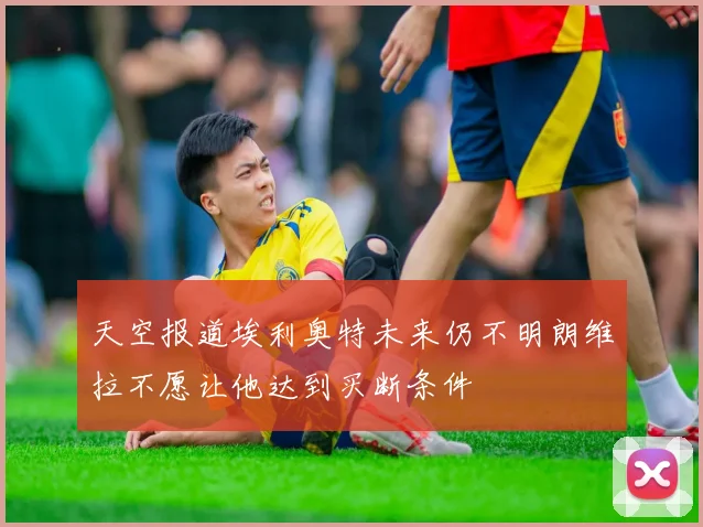 天空报道埃利奥特未来仍不明朗维拉不愿让他达到买断条件
