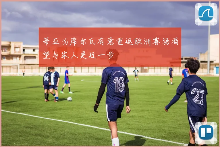 蒂亚戈席尔瓦有意重返欧洲赛场渴望与家人更近一步