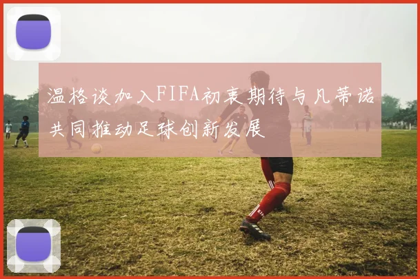 温格谈加入FIFA初衷期待与凡蒂诺共同推动足球创新发展