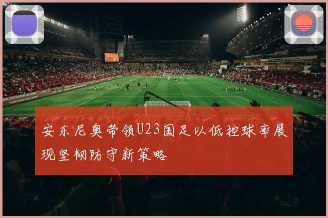 安东尼奥带领U23国足以低控球率展现坚韧防守新策略