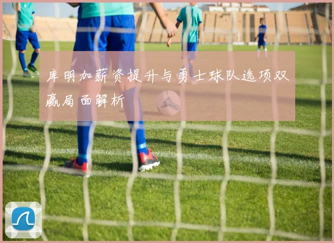 库明加薪资提升与勇士球队选项双赢局面解析