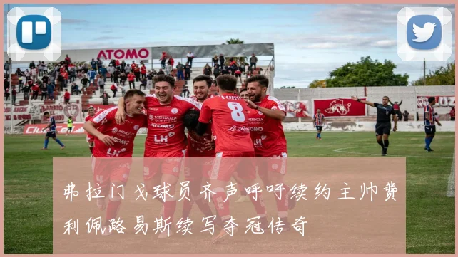 弗拉门戈球员齐声呼吁续约主帅费利佩路易斯续写夺冠传奇