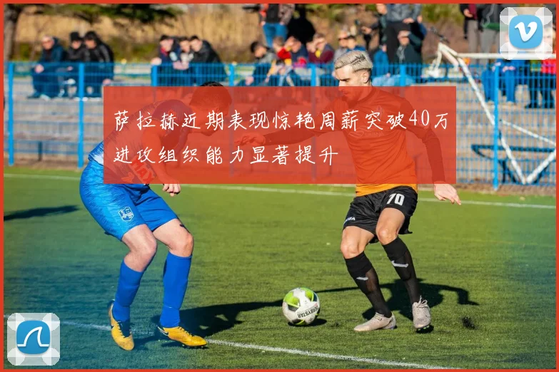 萨拉赫近期表现惊艳周薪突破40万进攻组织能力显著提升