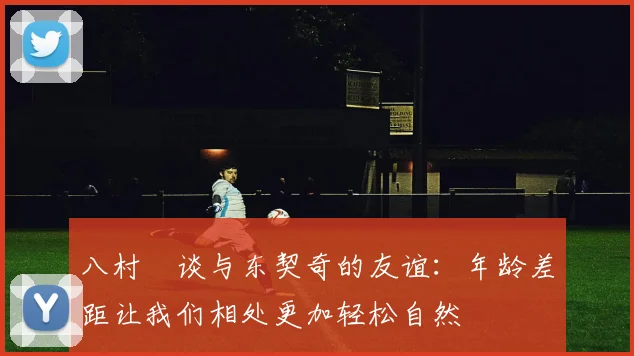 八村塁谈与东契奇的友谊：年龄差距让我们相处更加轻松自然