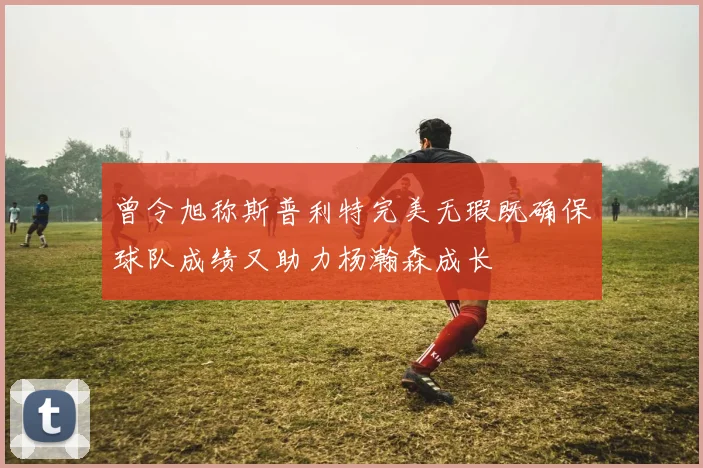 曾令旭称斯普利特完美无瑕既确保球队成绩又助力杨瀚森成长