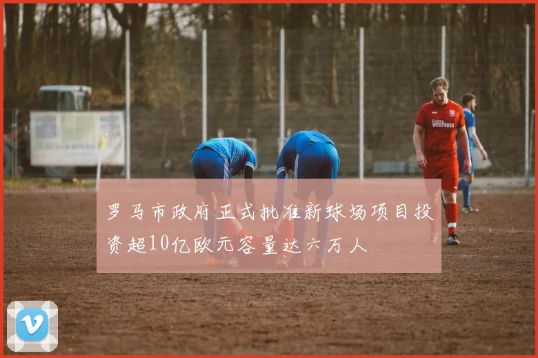 罗马市政府正式批准新球场项目投资超10亿欧元容量达六万人