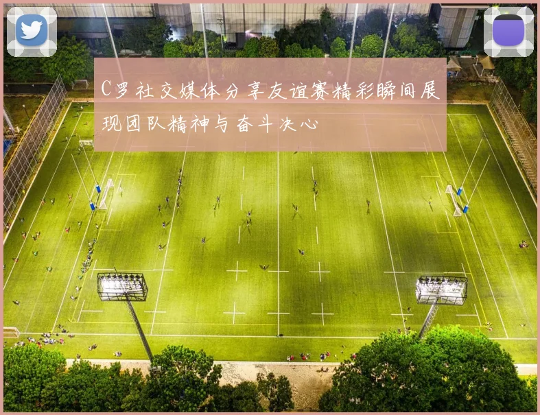 C罗社交媒体分享友谊赛精彩瞬间展现团队精神与奋斗决心