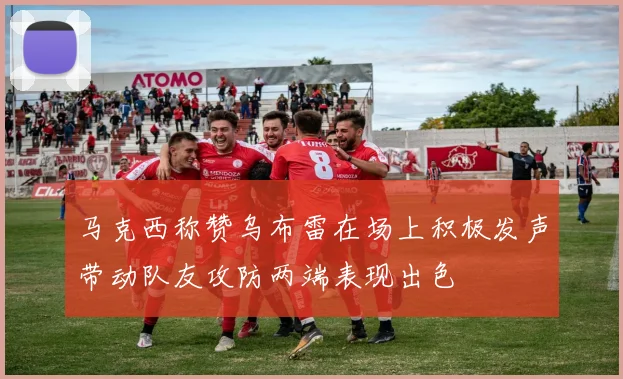马克西称赞乌布雷在场上积极发声带动队友攻防两端表现出色