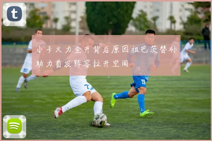 小卡火力全开背后原因祖巴茨替补助力首发阵容拉开空间