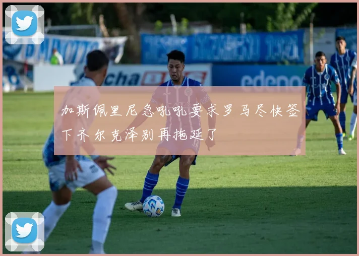 加斯佩里尼急吼吼要求罗马尽快签下齐尔克泽别再拖延了