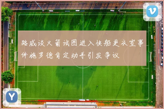 路威谈火箭试图进入快船更衣室事件施罗德肯定动手引发争议
