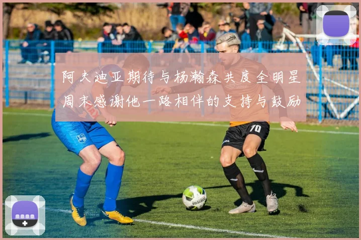 阿夫迪亚期待与杨瀚森共度全明星周末感谢他一路相伴的支持与鼓励