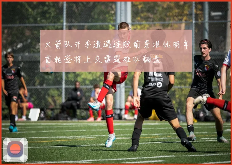 火箭队开季遭遇连败前景堪忧明年首轮签将上交雷霆难以翻盘