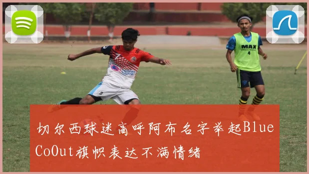 切尔西球迷高呼阿布名字举起BlueCoOut旗帜表达不满情绪