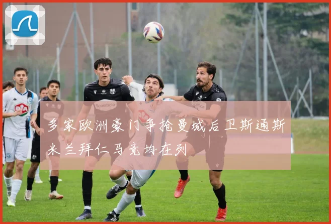 多家欧洲豪门争抢曼城后卫斯通斯米兰拜仁马竞均在列