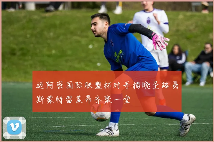 迈阿密国际联盟杯对手揭晓圣路易斯蒙特雷莱昂齐聚一堂
