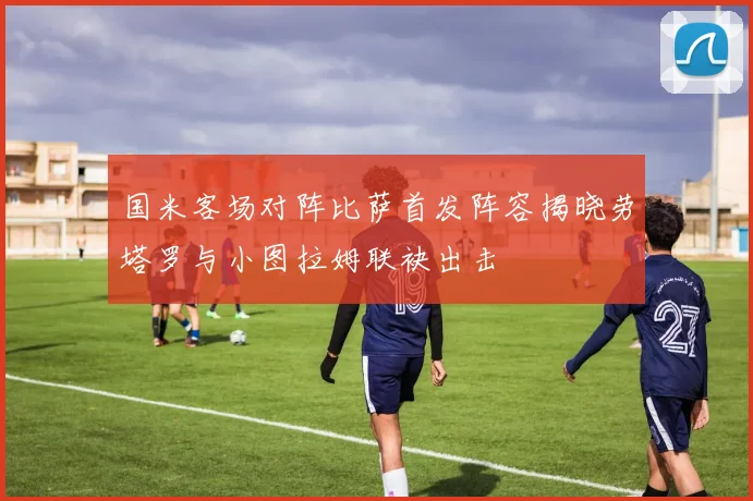 国米客场对阵比萨首发阵容揭晓劳塔罗与小图拉姆联袂出击
