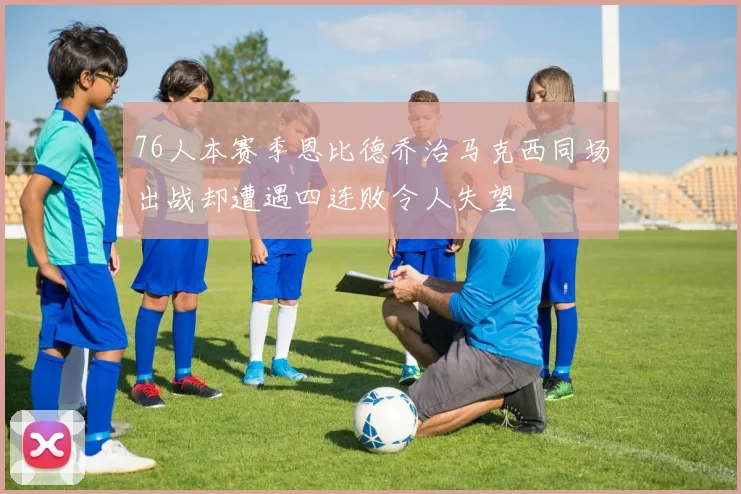 76人本赛季恩比德乔治马克西同场出战却遭遇四连败令人失望