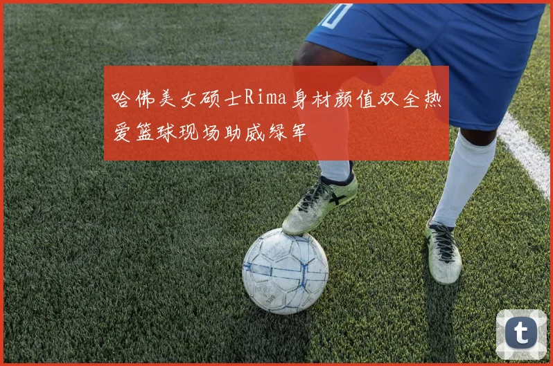哈佛美女硕士Rima身材颜值双全热爱篮球现场助威绿军