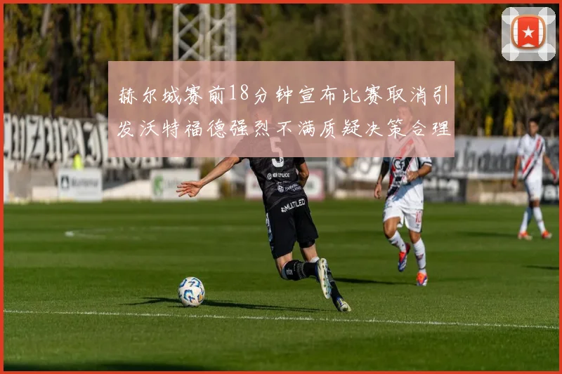 赫尔城赛前18分钟宣布比赛取消引发沃特福德强烈不满质疑决策合理性