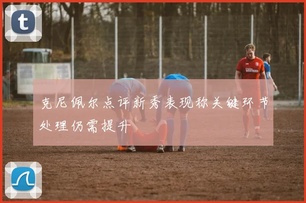 克尼佩尔点评新秀表现称关键环节处理仍需提升