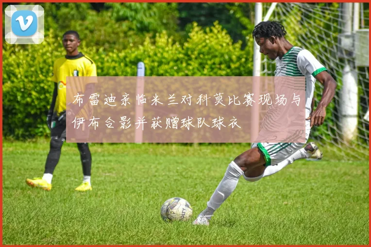 布雷迪亲临米兰对科莫比赛现场与伊布合影并获赠球队球衣