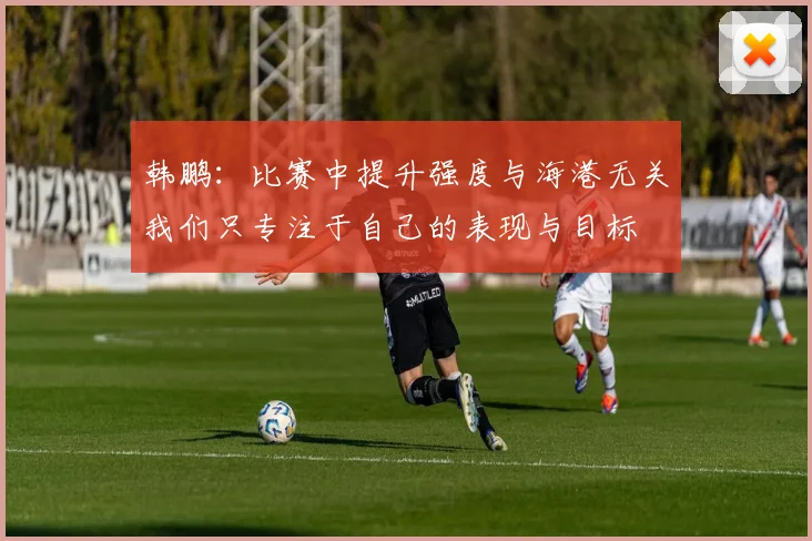 韩鹏：比赛中提升强度与海港无关我们只专注于自己的表现与目标