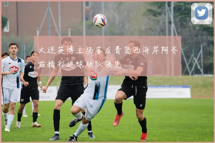 大连英博主场落后青岛西海岸阿齐兹精彩进球助队领先