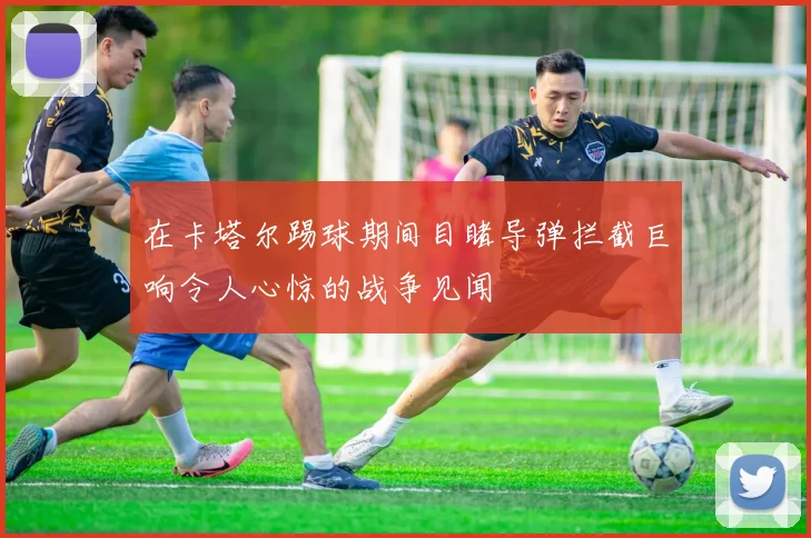 在卡塔尔踢球期间目睹导弹拦截巨响令人心惊的战争见闻