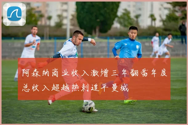 阿森纳商业收入激增三年翻番年度总收入超越热刺追平曼城