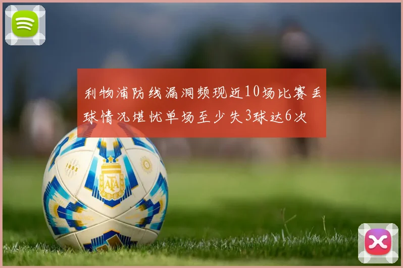 利物浦防线漏洞频现近10场比赛丢球情况堪忧单场至少失3球达6次