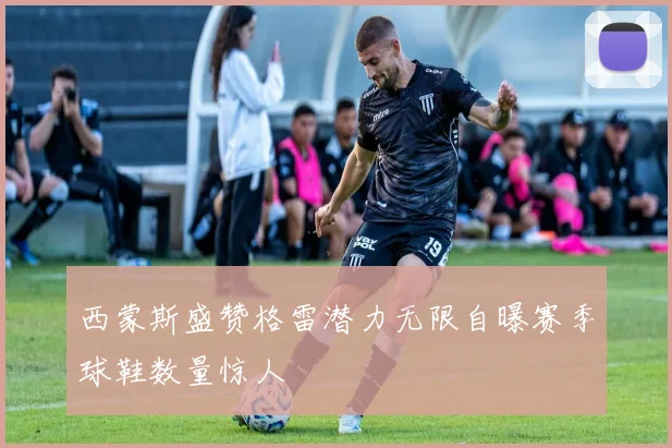 西蒙斯盛赞格雷潜力无限自曝赛季球鞋数量惊人