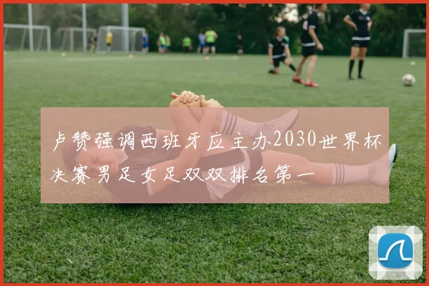 卢赞强调西班牙应主办2030世界杯决赛男足女足双双排名第一