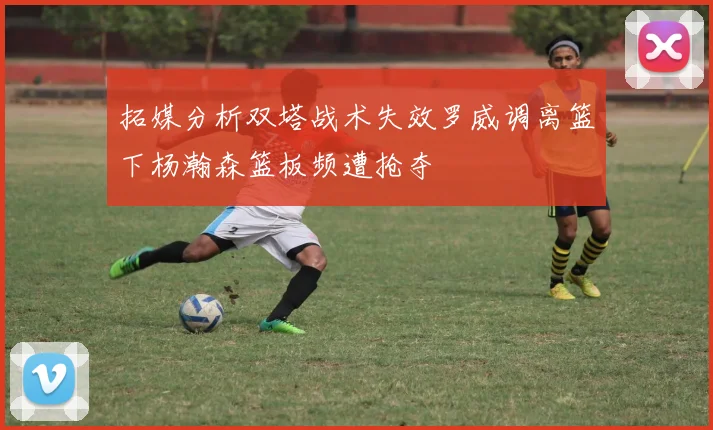 拓媒分析双塔战术失效罗威调离篮下杨瀚森篮板频遭抢夺