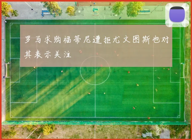 罗马求购福蒂尼遭拒尤文图斯也对其表示关注