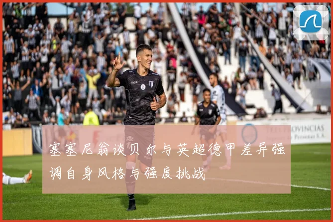 塞塞尼翁谈贝尔与英超德甲差异强调自身风格与强度挑战