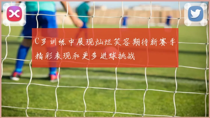 C罗训练中展现灿烂笑容期待新赛季精彩表现和更多进球挑战