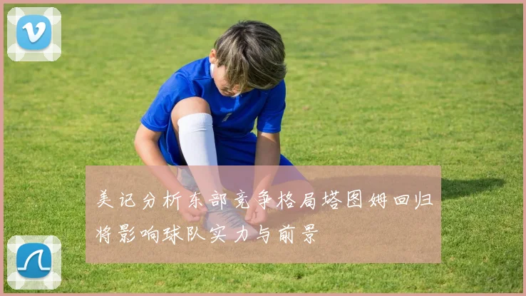 美记分析东部竞争格局塔图姆回归将影响球队实力与前景