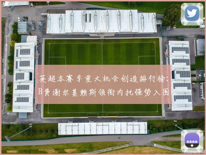 英超本赛季重大机会创造排行榜：B费谢尔基赖斯领衔内托强势入围