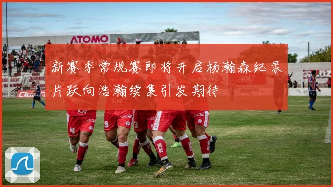 新赛季常规赛即将开启杨瀚森纪录片跃向浩瀚续集引发期待