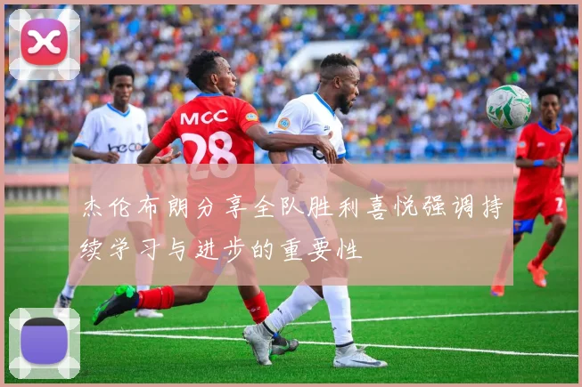 杰伦布朗分享全队胜利喜悦强调持续学习与进步的重要性