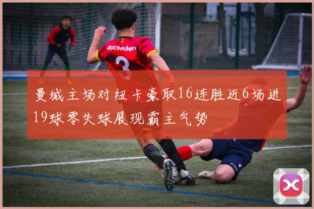 曼城主场对纽卡豪取16连胜近6场进19球零失球展现霸主气势
